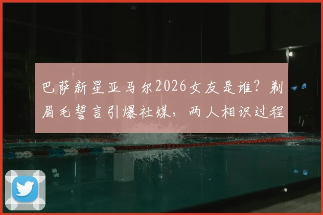 巴萨新星亚马尔2026女友是谁？剃眉毛誓言引爆社媒，两人相识过程与最新动态一览