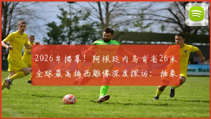 2026年揭幕!阿根廷内乌肯省26米全球最高梅西雕像深度探访:抽象设计解读、建造费用与旅游打卡全攻略