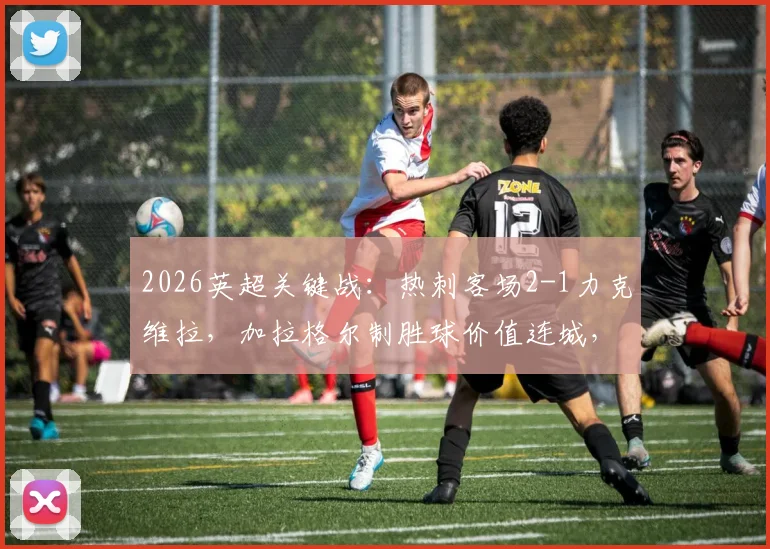 2026英超关键战：热刺客场2-1力克维拉，加拉格尔制胜球价值连城，保级形势深度解读