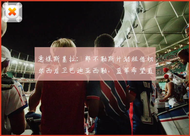 意媒斯基拉:那不勒斯计划租借切尔西后卫巴迪亚西勒,蓝军希望直接出售完成永久转会