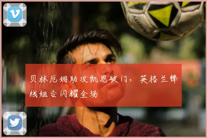 贝林厄姆助攻凯恩破门,英格兰锋线组合闪耀全场