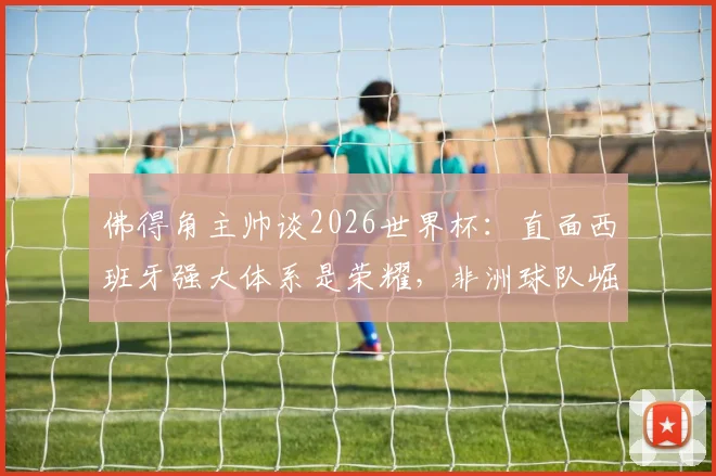 佛得角主帅谈2026世界杯：直面西班牙强大体系是荣耀，非洲球队崛起之路如何走？