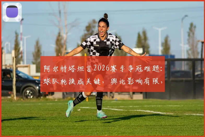 阿尔特塔坦言2026赛季争冠难题:球队轮换成关键,舆论影响有限,阿森纳阵容深度深度解析