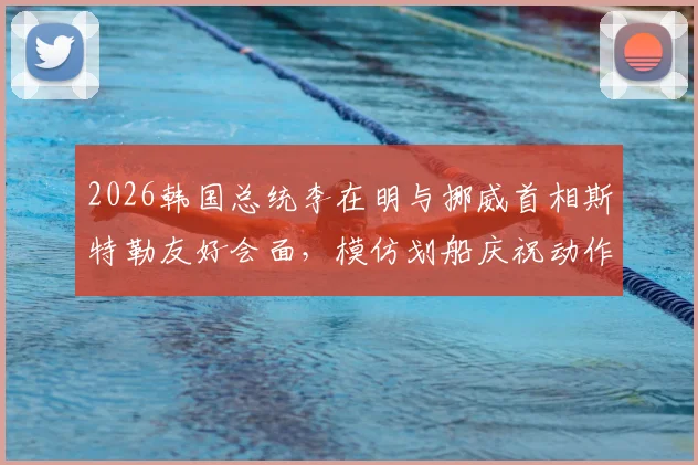 2026韩国总统李在明与挪威首相斯特勒友好会面,模仿划船庆祝动作引热议,现场细节全回顾