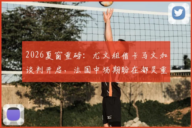 2026夏窗重磅:尤文租借卡马文加谈判开启,法国中场期盼在都灵重获新生