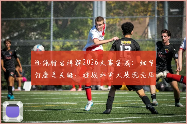 洛佩特吉详解2026大赛备战:细节打磨是关键,迎战加拿大展现无压力哲学