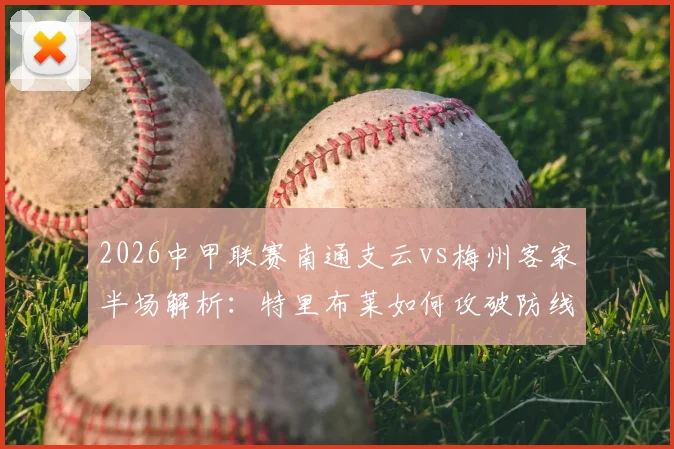 2026中甲联赛南通支云vs梅州客家半场解析:特里布莱如何攻破防线,梅州客场进球战术全回顾