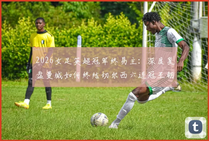 2026女足英超冠军终易主:深度复盘曼城如何终结切尔西六连冠王朝,解析夺冠关键与未来影响