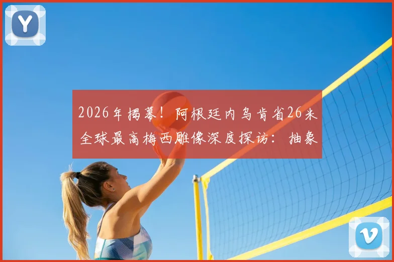2026年揭幕！阿根廷内乌肯省26米全球最高梅西雕像深度探访：抽象设计解读、建造费用与旅游打卡全攻略