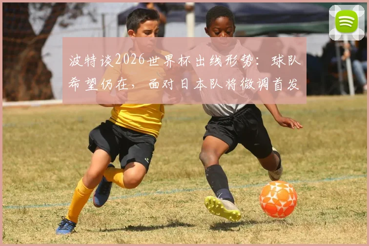 波特谈2026世界杯出线形势:球队希望仍在,面对日本队将微调首发阵容,战术调整思路解析