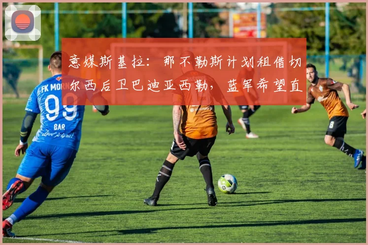 意媒斯基拉：那不勒斯计划租借切尔西后卫巴迪亚西勒，蓝军希望直接出售完成永久转会