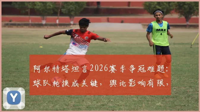 阿尔特塔坦言2026赛季争冠难题：球队轮换成关键，舆论影响有限，阿森纳阵容深度深度解析