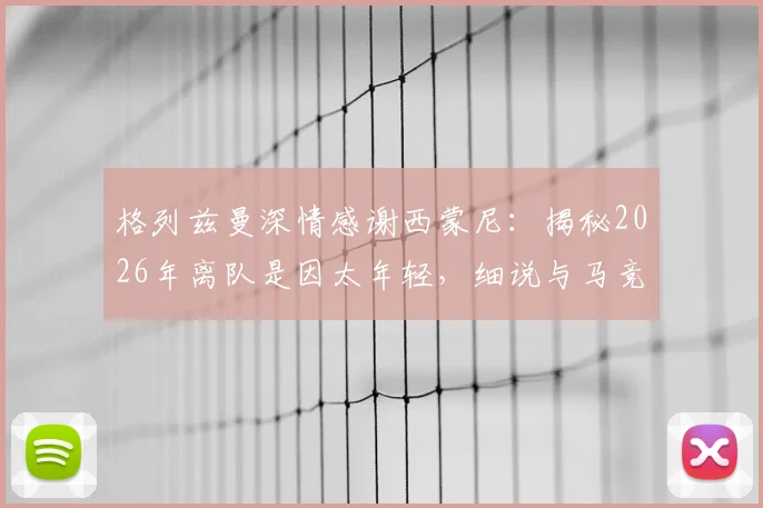 格列兹曼深情感谢西蒙尼：揭秘2026年离队是因太年轻，细说与马竞复杂情缘与回归心路